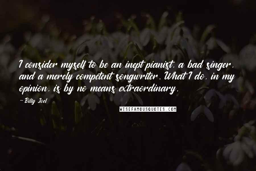 Billy Joel Quotes: I consider myself to be an inept pianist, a bad singer, and a merely competent songwriter. What I do, in my opinion, is by no means extraordinary.