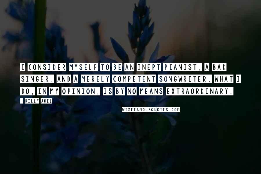 Billy Joel Quotes: I consider myself to be an inept pianist, a bad singer, and a merely competent songwriter. What I do, in my opinion, is by no means extraordinary.