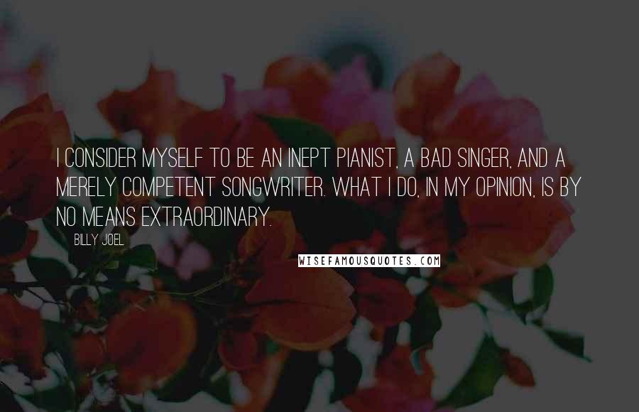 Billy Joel Quotes: I consider myself to be an inept pianist, a bad singer, and a merely competent songwriter. What I do, in my opinion, is by no means extraordinary.