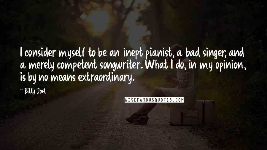Billy Joel Quotes: I consider myself to be an inept pianist, a bad singer, and a merely competent songwriter. What I do, in my opinion, is by no means extraordinary.