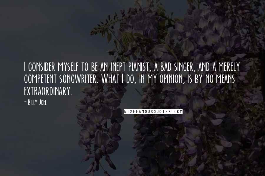 Billy Joel Quotes: I consider myself to be an inept pianist, a bad singer, and a merely competent songwriter. What I do, in my opinion, is by no means extraordinary.