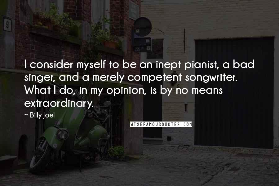 Billy Joel Quotes: I consider myself to be an inept pianist, a bad singer, and a merely competent songwriter. What I do, in my opinion, is by no means extraordinary.