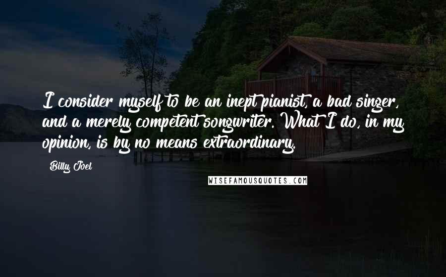 Billy Joel Quotes: I consider myself to be an inept pianist, a bad singer, and a merely competent songwriter. What I do, in my opinion, is by no means extraordinary.