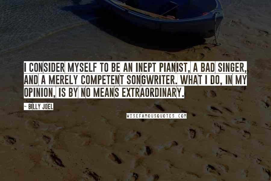 Billy Joel Quotes: I consider myself to be an inept pianist, a bad singer, and a merely competent songwriter. What I do, in my opinion, is by no means extraordinary.