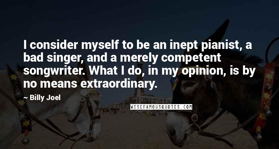 Billy Joel Quotes: I consider myself to be an inept pianist, a bad singer, and a merely competent songwriter. What I do, in my opinion, is by no means extraordinary.