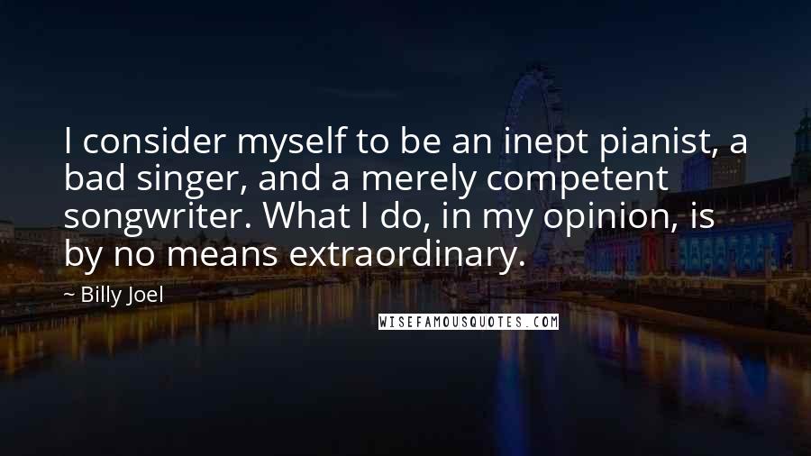 Billy Joel Quotes: I consider myself to be an inept pianist, a bad singer, and a merely competent songwriter. What I do, in my opinion, is by no means extraordinary.