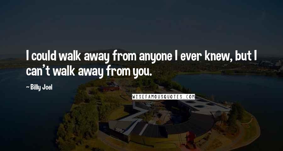 Billy Joel Quotes: I could walk away from anyone I ever knew, but I can't walk away from you.