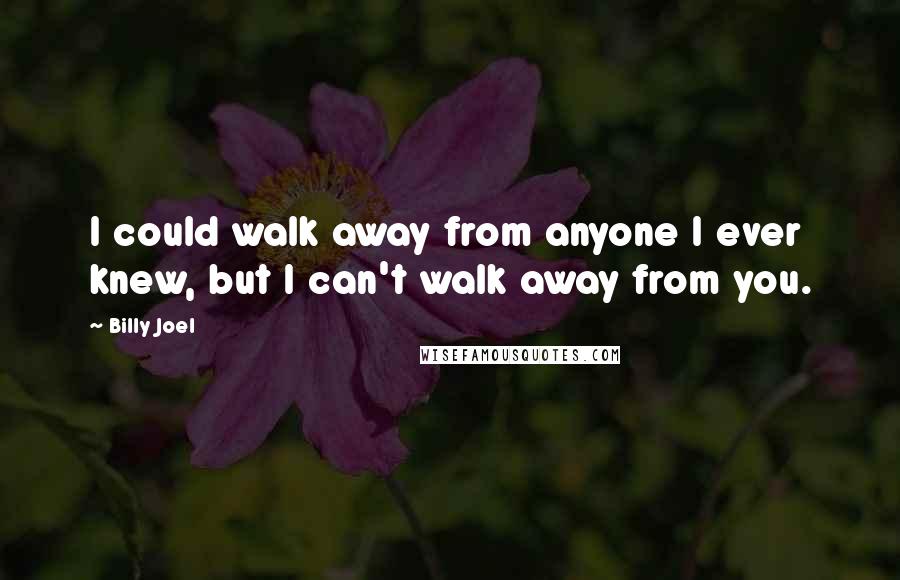 Billy Joel Quotes: I could walk away from anyone I ever knew, but I can't walk away from you.