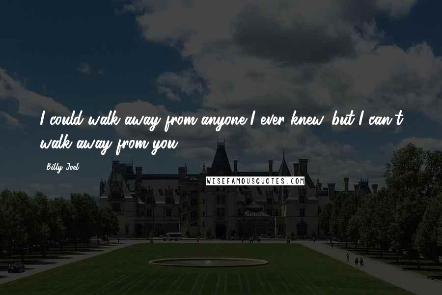 Billy Joel Quotes: I could walk away from anyone I ever knew, but I can't walk away from you.