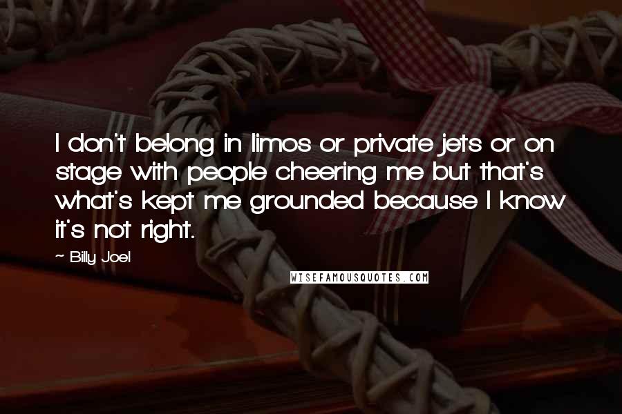 Billy Joel Quotes: I don't belong in limos or private jets or on stage with people cheering me but that's what's kept me grounded because I know it's not right.