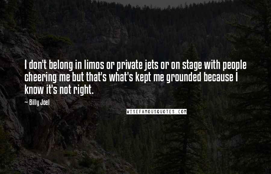 Billy Joel Quotes: I don't belong in limos or private jets or on stage with people cheering me but that's what's kept me grounded because I know it's not right.