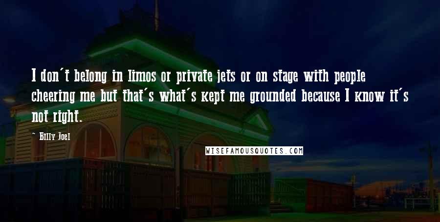 Billy Joel Quotes: I don't belong in limos or private jets or on stage with people cheering me but that's what's kept me grounded because I know it's not right.