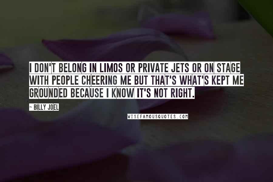 Billy Joel Quotes: I don't belong in limos or private jets or on stage with people cheering me but that's what's kept me grounded because I know it's not right.