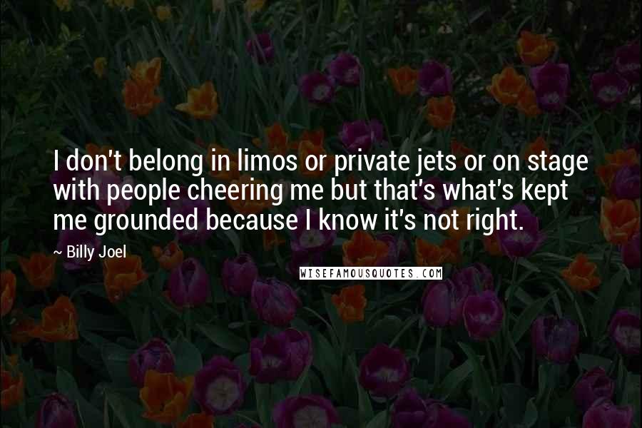 Billy Joel Quotes: I don't belong in limos or private jets or on stage with people cheering me but that's what's kept me grounded because I know it's not right.