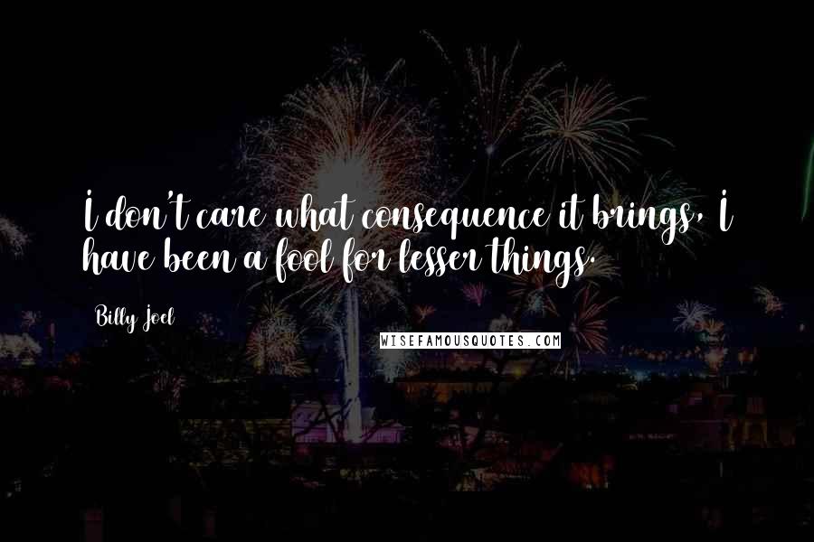 Billy Joel Quotes: I don't care what consequence it brings, I have been a fool for lesser things.