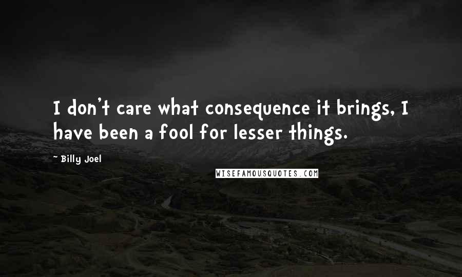 Billy Joel Quotes: I don't care what consequence it brings, I have been a fool for lesser things.