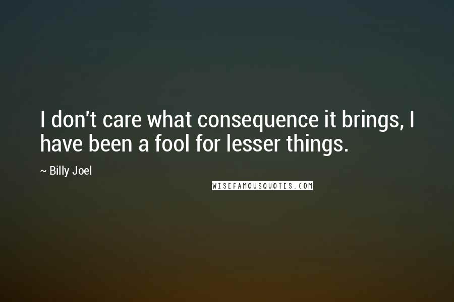 Billy Joel Quotes: I don't care what consequence it brings, I have been a fool for lesser things.