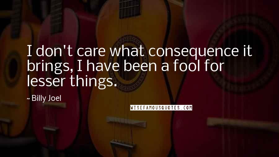 Billy Joel Quotes: I don't care what consequence it brings, I have been a fool for lesser things.