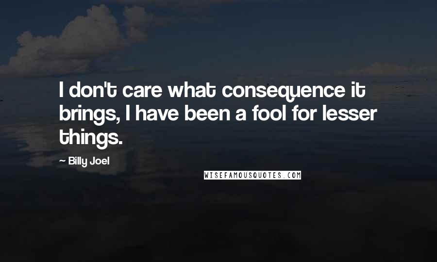 Billy Joel Quotes: I don't care what consequence it brings, I have been a fool for lesser things.