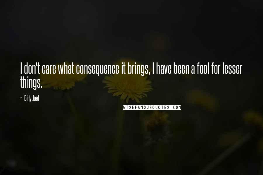 Billy Joel Quotes: I don't care what consequence it brings, I have been a fool for lesser things.