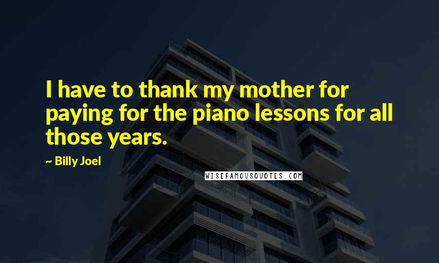 Billy Joel Quotes: I have to thank my mother for paying for the piano lessons for all those years.