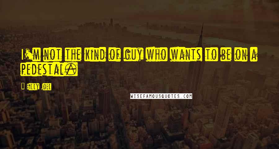 Billy Joel Quotes: I'm not the kind of guy who wants to be on a pedestal.