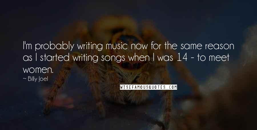 Billy Joel Quotes: I'm probably writing music now for the same reason as I started writing songs when I was 14 - to meet women.