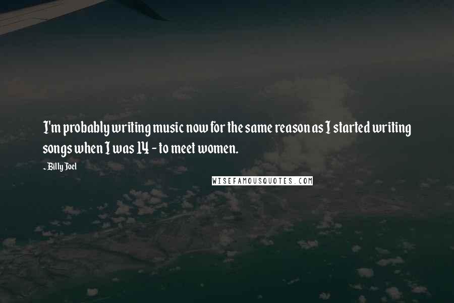 Billy Joel Quotes: I'm probably writing music now for the same reason as I started writing songs when I was 14 - to meet women.