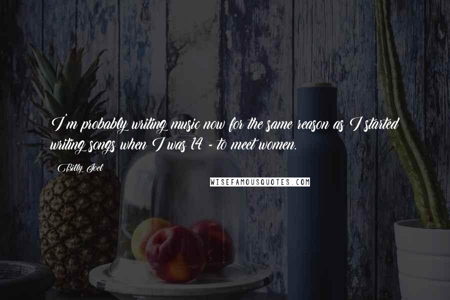 Billy Joel Quotes: I'm probably writing music now for the same reason as I started writing songs when I was 14 - to meet women.