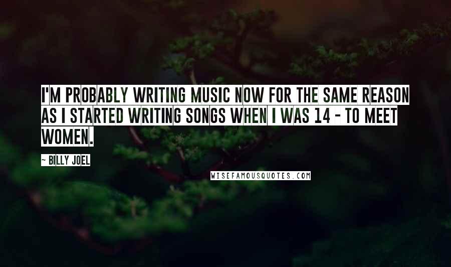 Billy Joel Quotes: I'm probably writing music now for the same reason as I started writing songs when I was 14 - to meet women.