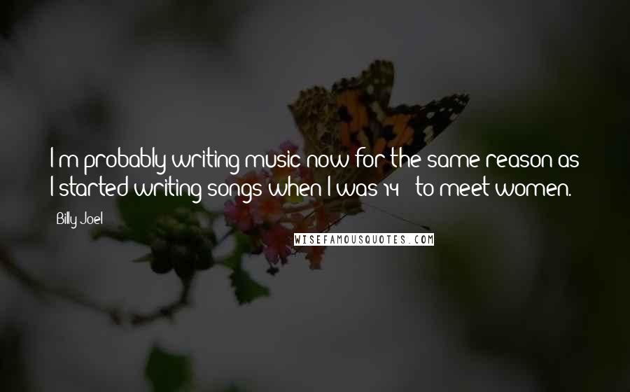 Billy Joel Quotes: I'm probably writing music now for the same reason as I started writing songs when I was 14 - to meet women.