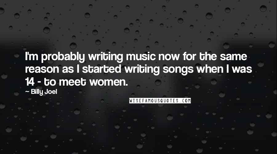 Billy Joel Quotes: I'm probably writing music now for the same reason as I started writing songs when I was 14 - to meet women.