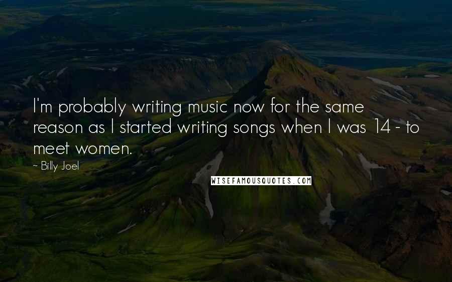 Billy Joel Quotes: I'm probably writing music now for the same reason as I started writing songs when I was 14 - to meet women.