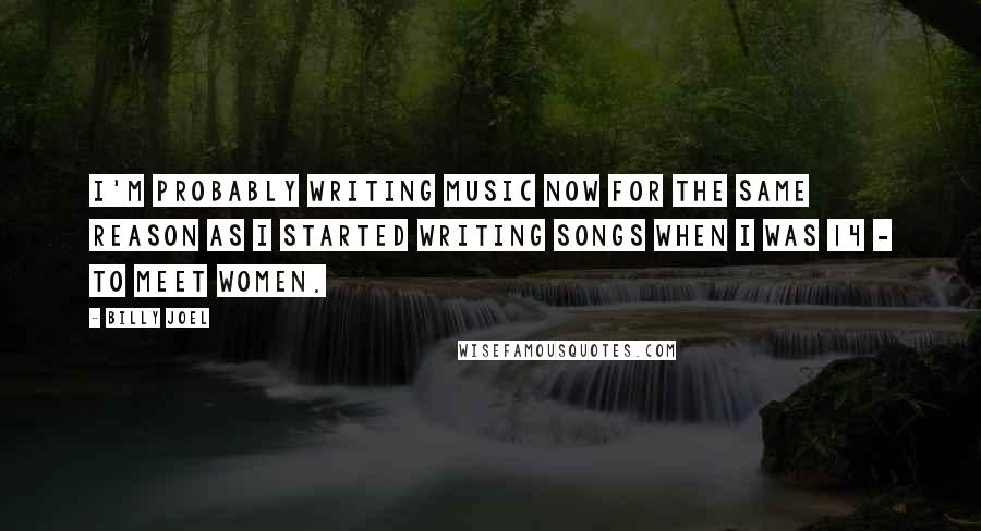 Billy Joel Quotes: I'm probably writing music now for the same reason as I started writing songs when I was 14 - to meet women.