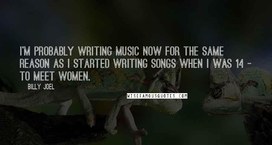 Billy Joel Quotes: I'm probably writing music now for the same reason as I started writing songs when I was 14 - to meet women.