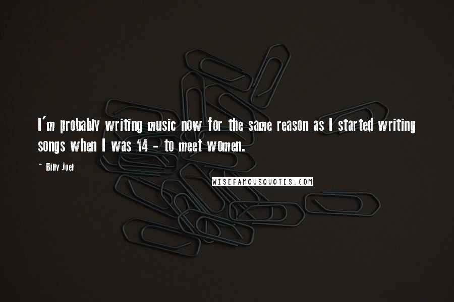 Billy Joel Quotes: I'm probably writing music now for the same reason as I started writing songs when I was 14 - to meet women.