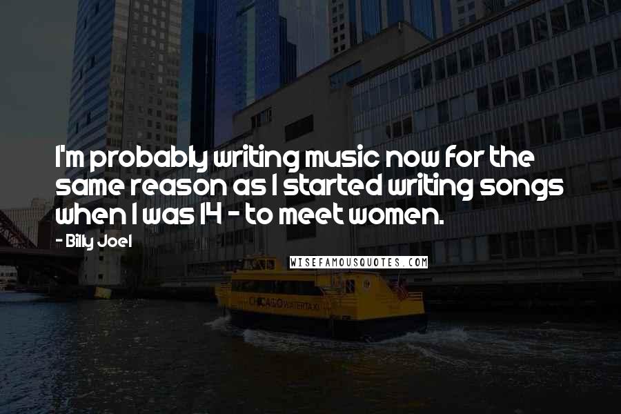 Billy Joel Quotes: I'm probably writing music now for the same reason as I started writing songs when I was 14 - to meet women.