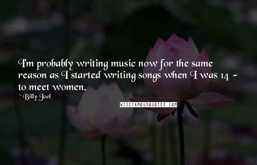 Billy Joel Quotes: I'm probably writing music now for the same reason as I started writing songs when I was 14 - to meet women.