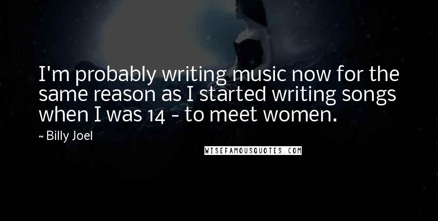 Billy Joel Quotes: I'm probably writing music now for the same reason as I started writing songs when I was 14 - to meet women.