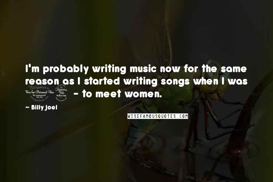 Billy Joel Quotes: I'm probably writing music now for the same reason as I started writing songs when I was 14 - to meet women.