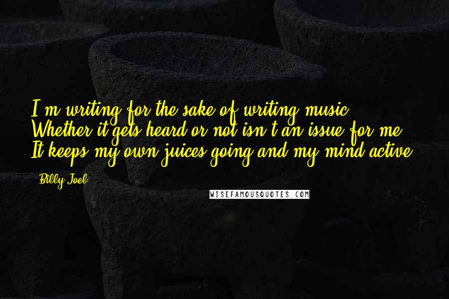 Billy Joel Quotes: I'm writing for the sake of writing music. Whether it gets heard or not isn't an issue for me. It keeps my own juices going and my mind active.