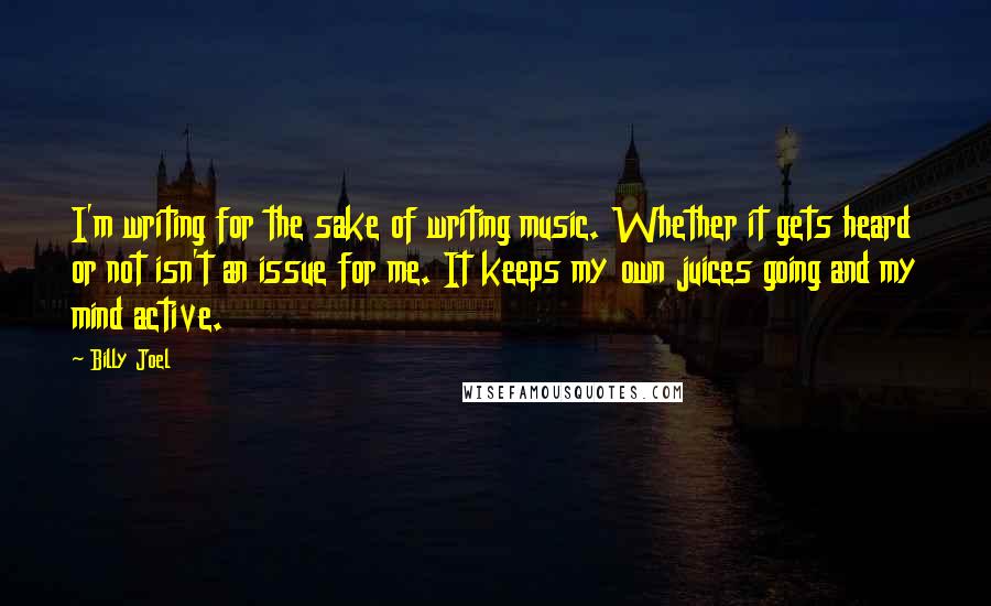 Billy Joel Quotes: I'm writing for the sake of writing music. Whether it gets heard or not isn't an issue for me. It keeps my own juices going and my mind active.