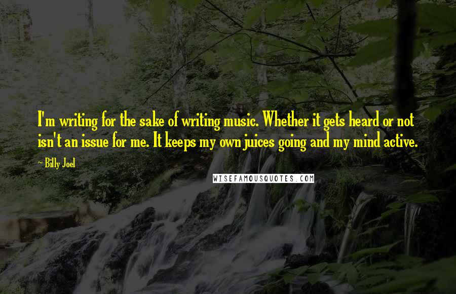 Billy Joel Quotes: I'm writing for the sake of writing music. Whether it gets heard or not isn't an issue for me. It keeps my own juices going and my mind active.