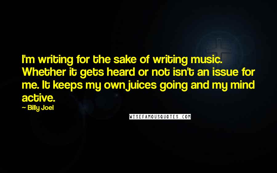 Billy Joel Quotes: I'm writing for the sake of writing music. Whether it gets heard or not isn't an issue for me. It keeps my own juices going and my mind active.