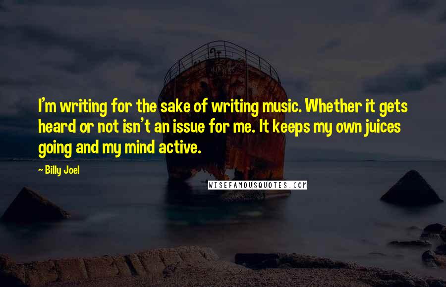 Billy Joel Quotes: I'm writing for the sake of writing music. Whether it gets heard or not isn't an issue for me. It keeps my own juices going and my mind active.