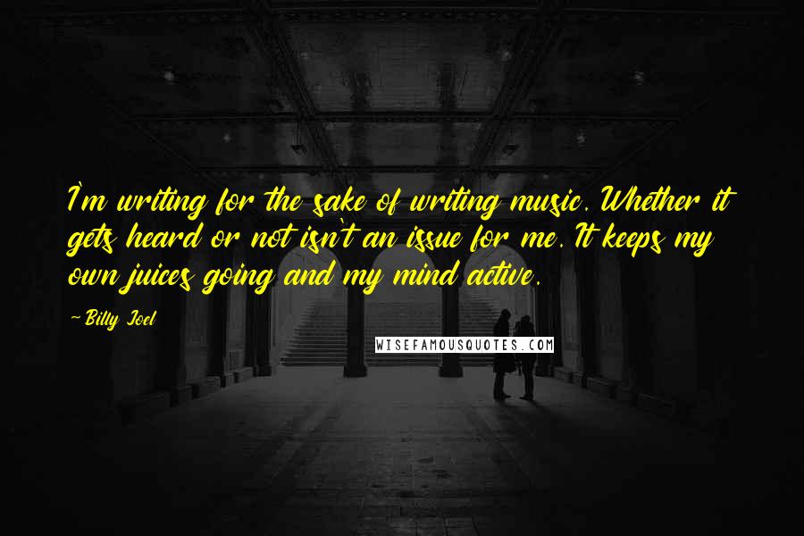 Billy Joel Quotes: I'm writing for the sake of writing music. Whether it gets heard or not isn't an issue for me. It keeps my own juices going and my mind active.