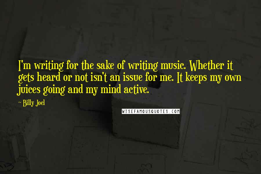 Billy Joel Quotes: I'm writing for the sake of writing music. Whether it gets heard or not isn't an issue for me. It keeps my own juices going and my mind active.