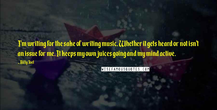 Billy Joel Quotes: I'm writing for the sake of writing music. Whether it gets heard or not isn't an issue for me. It keeps my own juices going and my mind active.