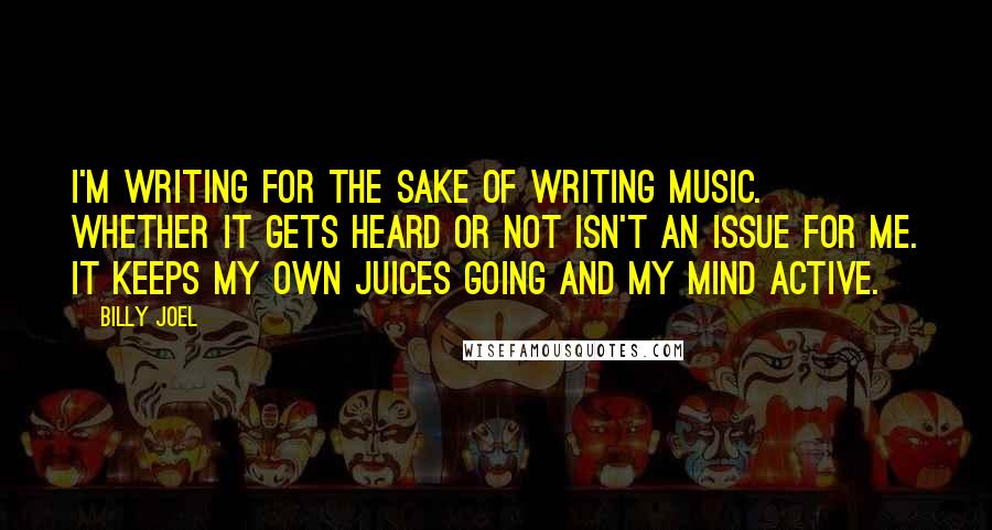 Billy Joel Quotes: I'm writing for the sake of writing music. Whether it gets heard or not isn't an issue for me. It keeps my own juices going and my mind active.