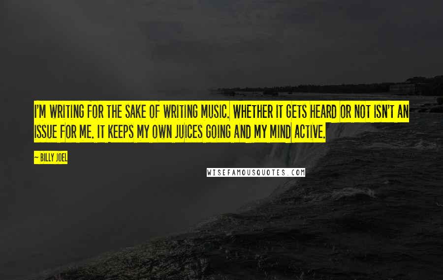 Billy Joel Quotes: I'm writing for the sake of writing music. Whether it gets heard or not isn't an issue for me. It keeps my own juices going and my mind active.